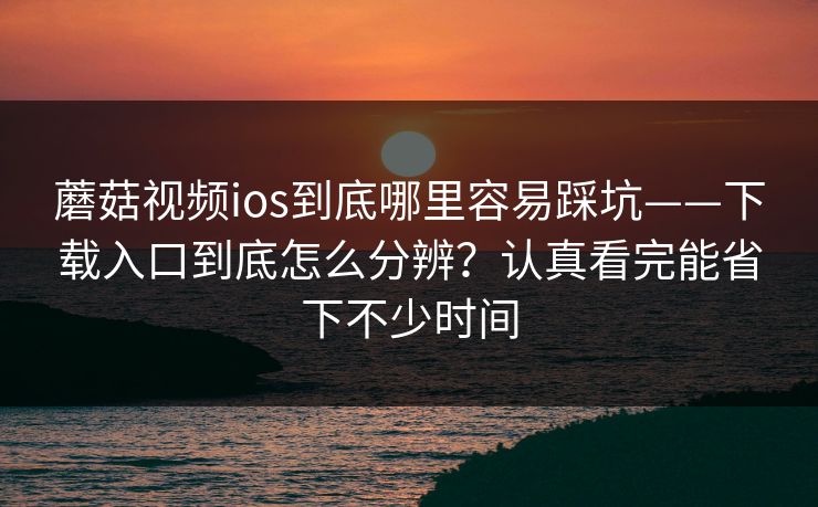 蘑菇视频ios到底哪里容易踩坑——下载入口到底怎么分辨？认真看完能省下不少时间