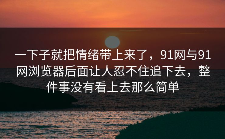 一下子就把情绪带上来了，91网与91网浏览器后面让人忍不住追下去，整件事没有看上去那么简单