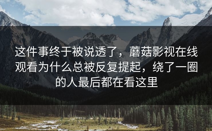 这件事终于被说透了，蘑菇影视在线观看为什么总被反复提起，绕了一圈的人最后都在看这里