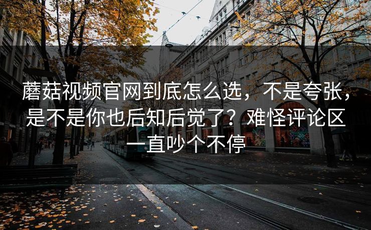 蘑菇视频官网到底怎么选，不是夸张，是不是你也后知后觉了？难怪评论区一直吵个不停