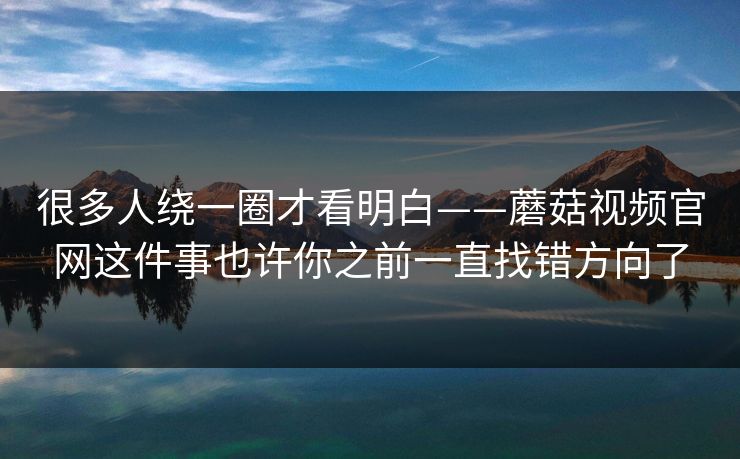 很多人绕一圈才看明白——蘑菇视频官网这件事也许你之前一直找错方向了