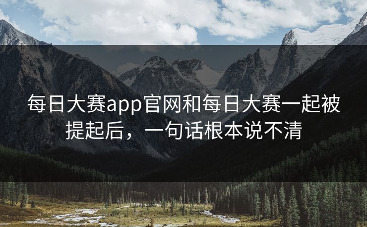 每日大赛app官网和每日大赛一起被提起后，一句话根本说不清