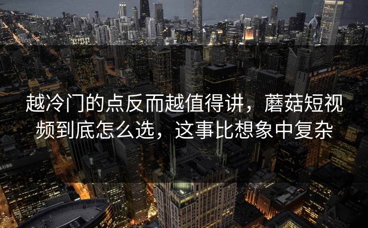 越冷门的点反而越值得讲，蘑菇短视频到底怎么选，这事比想象中复杂