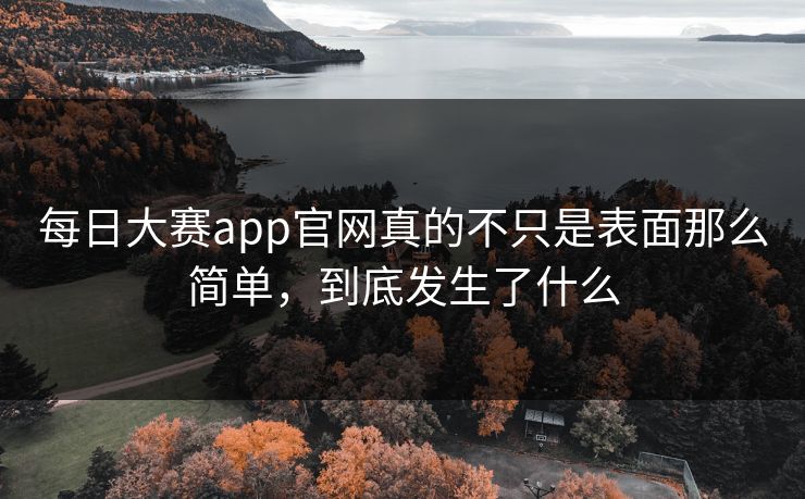 每日大赛app官网真的不只是表面那么简单，到底发生了什么