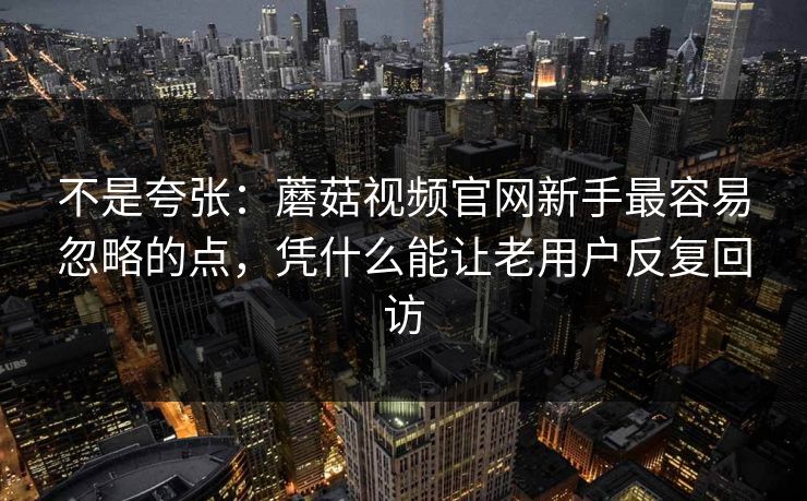 不是夸张：蘑菇视频官网新手最容易忽略的点，凭什么能让老用户反复回访