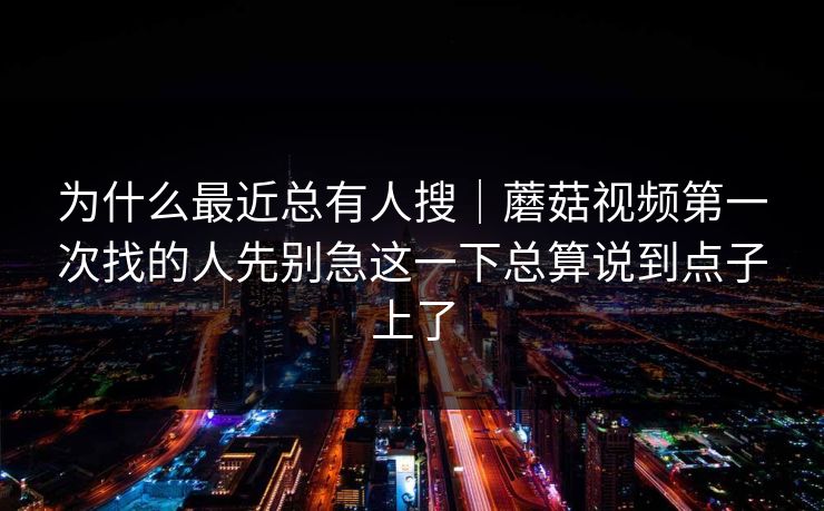 为什么最近总有人搜｜蘑菇视频第一次找的人先别急这一下总算说到点子上了