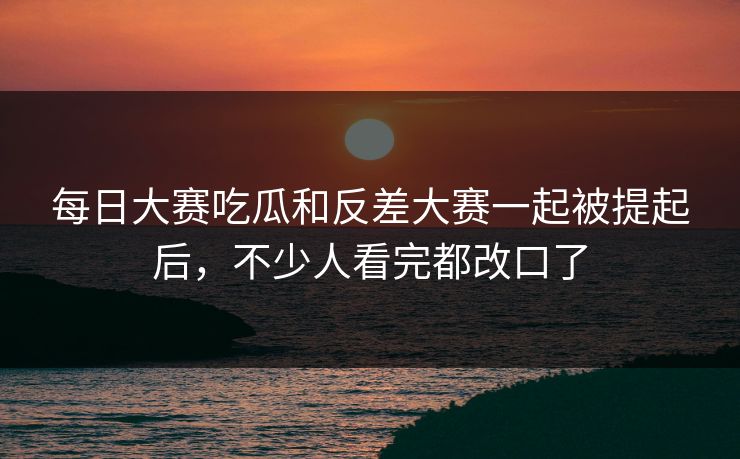 每日大赛吃瓜和反差大赛一起被提起后，不少人看完都改口了