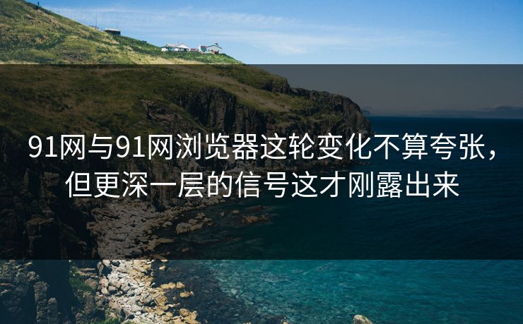 91网与91网浏览器这轮变化不算夸张，但更深一层的信号这才刚露出来