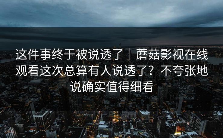 这件事终于被说透了｜蘑菇影视在线观看这次总算有人说透了？不夸张地说确实值得细看