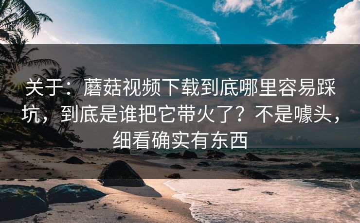 关于：蘑菇视频下载到底哪里容易踩坑，到底是谁把它带火了？不是噱头，细看确实有东西