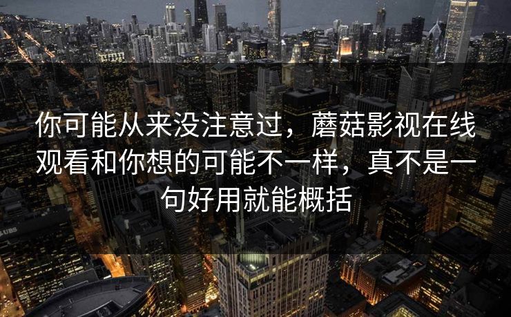 你可能从来没注意过，蘑菇影视在线观看和你想的可能不一样，真不是一句好用就能概括
