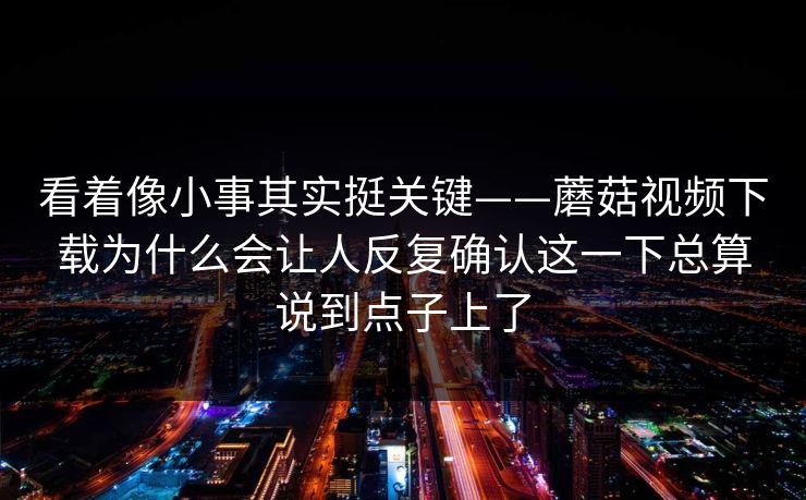 看着像小事其实挺关键——蘑菇视频下载为什么会让人反复确认这一下总算说到点子上了