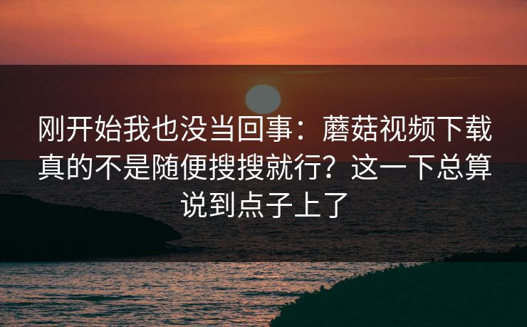 刚开始我也没当回事：蘑菇视频下载真的不是随便搜搜就行？这一下总算说到点子上了