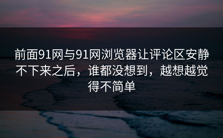 前面91网与91网浏览器让评论区安静不下来之后，谁都没想到，越想越觉得不简单