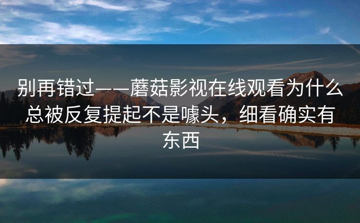 别再错过——蘑菇影视在线观看为什么总被反复提起不是噱头，细看确实有东西