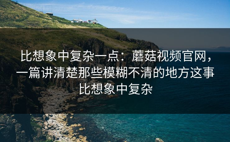 比想象中复杂一点：蘑菇视频官网，一篇讲清楚那些模糊不清的地方这事比想象中复杂