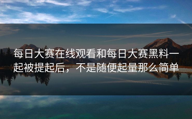 每日大赛在线观看和每日大赛黑料一起被提起后，不是随便起量那么简单