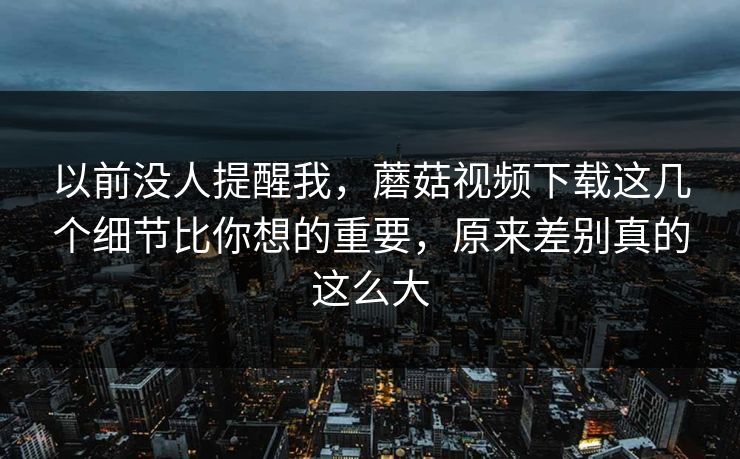 以前没人提醒我，蘑菇视频下载这几个细节比你想的重要，原来差别真的这么大  第1张