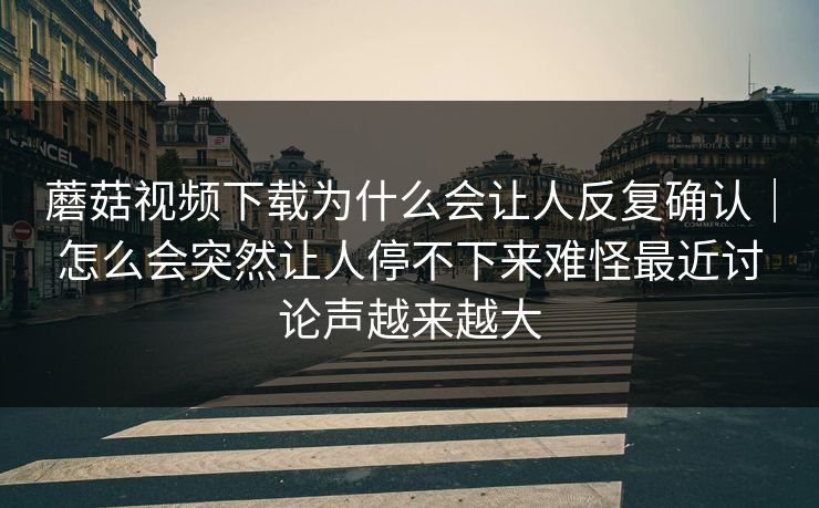 蘑菇视频下载为什么会让人反复确认｜怎么会突然让人停不下来难怪最近讨论声越来越大