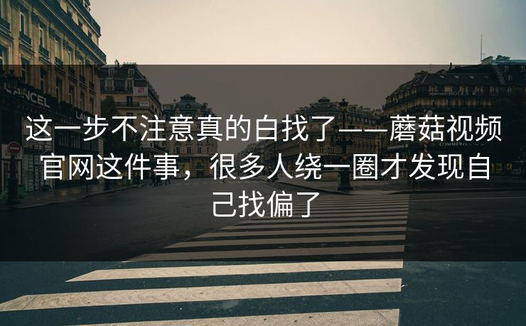 这一步不注意真的白找了——蘑菇视频官网这件事，很多人绕一圈才发现自己找偏了  第1张