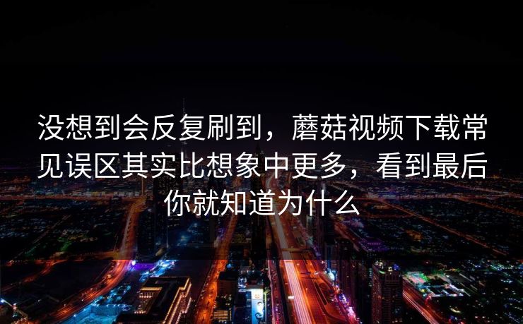 没想到会反复刷到，蘑菇视频下载常见误区其实比想象中更多，看到最后你就知道为什么  第1张