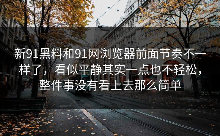 新91黑料和91网浏览器前面节奏不一样了，看似平静其实一点也不轻松，整件事没有看上去那么简单