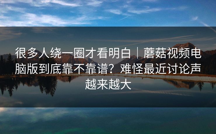 很多人绕一圈才看明白｜蘑菇视频电脑版到底靠不靠谱？难怪最近讨论声越来越大