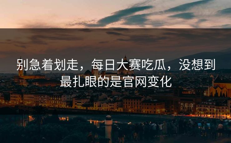 别急着划走，每日大赛吃瓜，没想到最扎眼的是官网变化