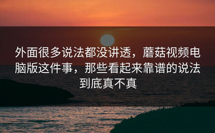 外面很多说法都没讲透，蘑菇视频电脑版这件事，那些看起来靠谱的说法到底真不真