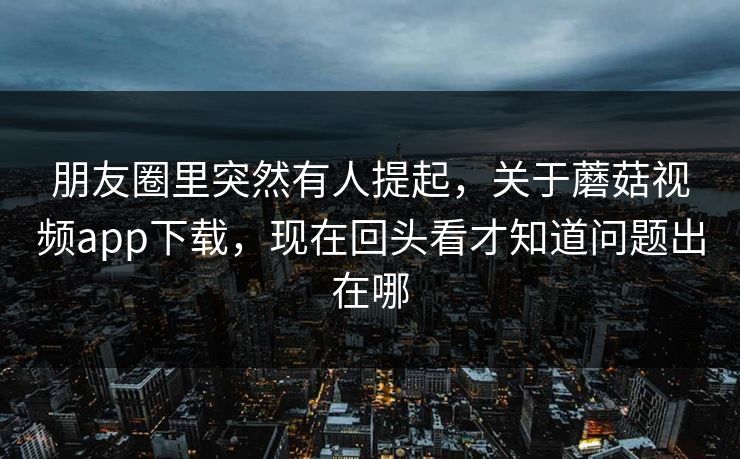 朋友圈里突然有人提起，关于蘑菇视频app下载，现在回头看才知道问题出在哪