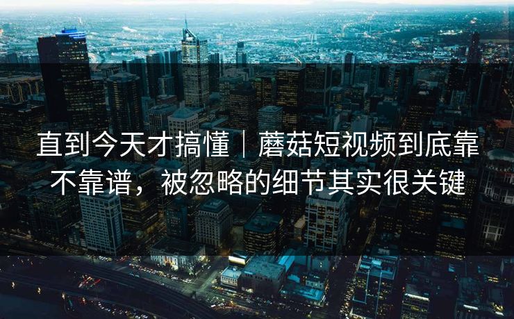 直到今天才搞懂｜蘑菇短视频到底靠不靠谱，被忽略的细节其实很关键