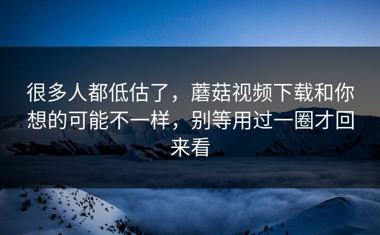 很多人都低估了，蘑菇视频下载和你想的可能不一样，别等用过一圈才回来看