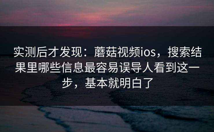 实测后才发现：蘑菇视频ios，搜索结果里哪些信息最容易误导人看到这一步，基本就明白了