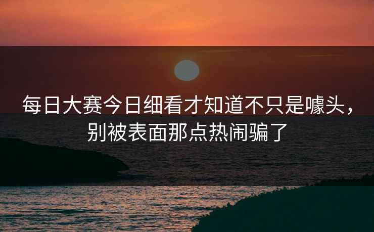 每日大赛今日细看才知道不只是噱头，别被表面那点热闹骗了