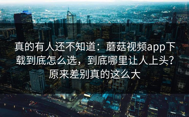 真的有人还不知道:蘑菇视频app下载到底怎么选,到底哪里让人上头?原来差别真的这么大