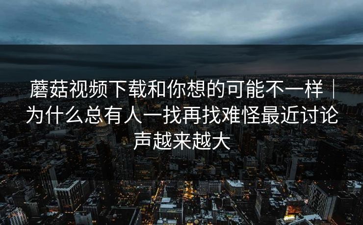蘑菇视频下载和你想的可能不一样|为什么总有人一找再找难怪最近讨论声越来越大