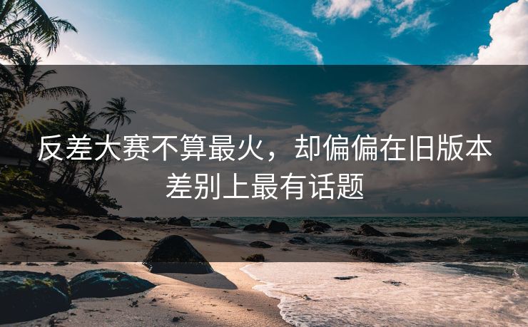 反差大赛不算最火,却偏偏在旧版本差别上最有话题