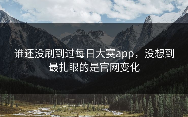 谁还没刷到过每日大赛app,没想到最扎眼的是官网变化