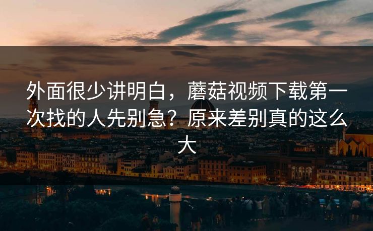 外面很少讲明白，蘑菇视频下载第一次找的人先别急？原来差别真的这么大