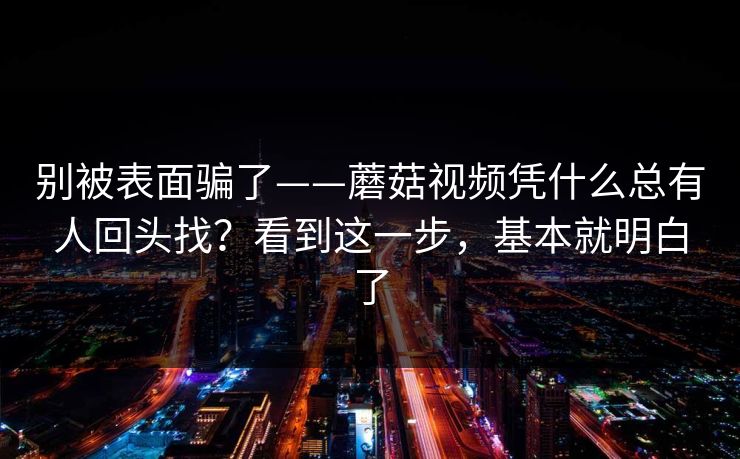 别被表面骗了——蘑菇视频凭什么总有人回头找?看到这一步,基本就明白了