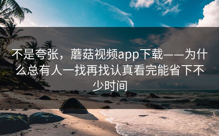 不是夸张,蘑菇视频app下载——为什么总有人一找再找认真看完能省下不少时间 不是夸张,蘑菇视频app下载——为什么总有人一找再找认真看完能省下不少时间