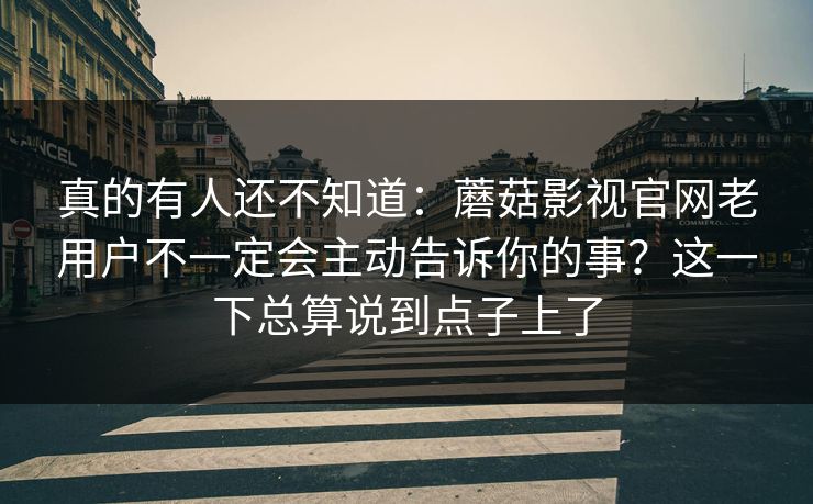 真的有人还不知道：蘑菇影视官网老用户不一定会主动告诉你的事？这一下总算说到点子上了