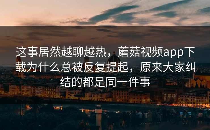 这事居然越聊越热，蘑菇视频app下载为什么总被反复提起，原来大家纠结的都是同一件事