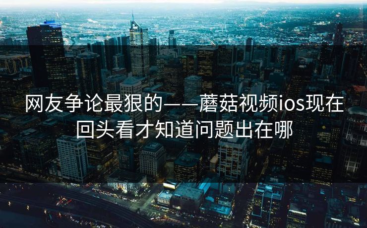 网友争论最狠的——蘑菇视频ios现在回头看才知道问题出在哪