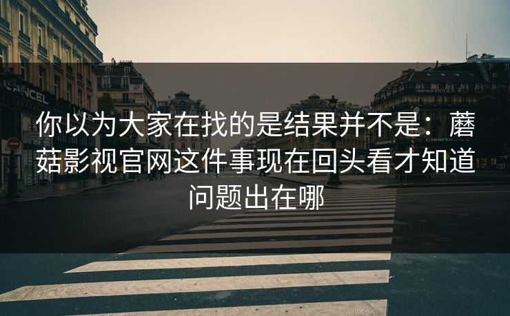 你以为大家在找的是结果并不是：蘑菇影视官网这件事现在回头看才知道问题出在哪