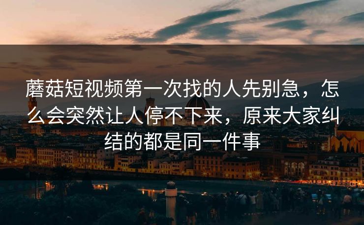 蘑菇短视频第一次找的人先别急，怎么会突然让人停不下来，原来大家纠结的都是同一件事
