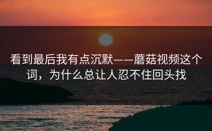 看到最后我有点沉默——蘑菇视频这个词，为什么总让人忍不住回头找